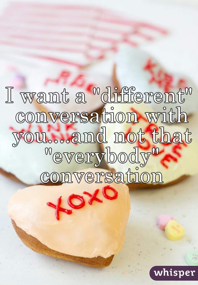 I want a "different" conversation with you....and not that "everybody" conversation