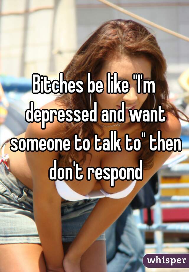 Bitches be like "I'm depressed and want someone to talk to" then don't respond