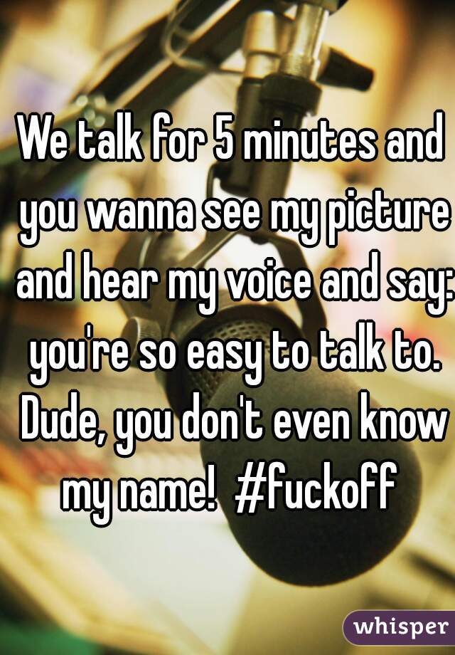 We talk for 5 minutes and you wanna see my picture and hear my voice and say: you're so easy to talk to. Dude, you don't even know my name!  #fuckoff 