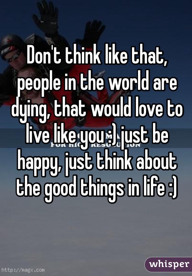 Don't think like that, people in the world are dying, that would love to live like you :) just be happy, just think about the good things in life :) 
