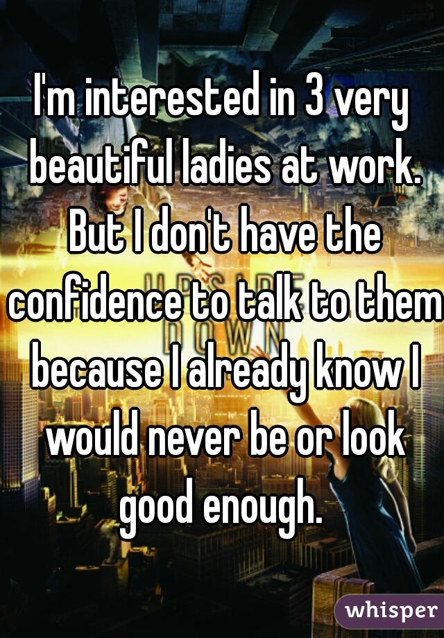 I'm interested in 3 very beautiful ladies at work. But I don't have the confidence to talk to them because I already know I would never be or look good enough. 