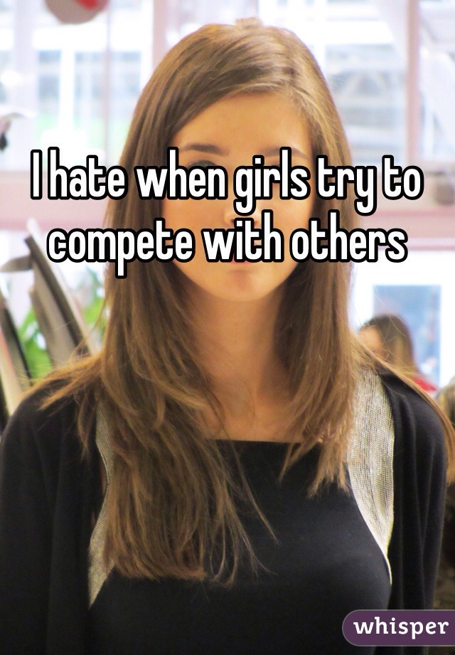 I hate when girls try to compete with others