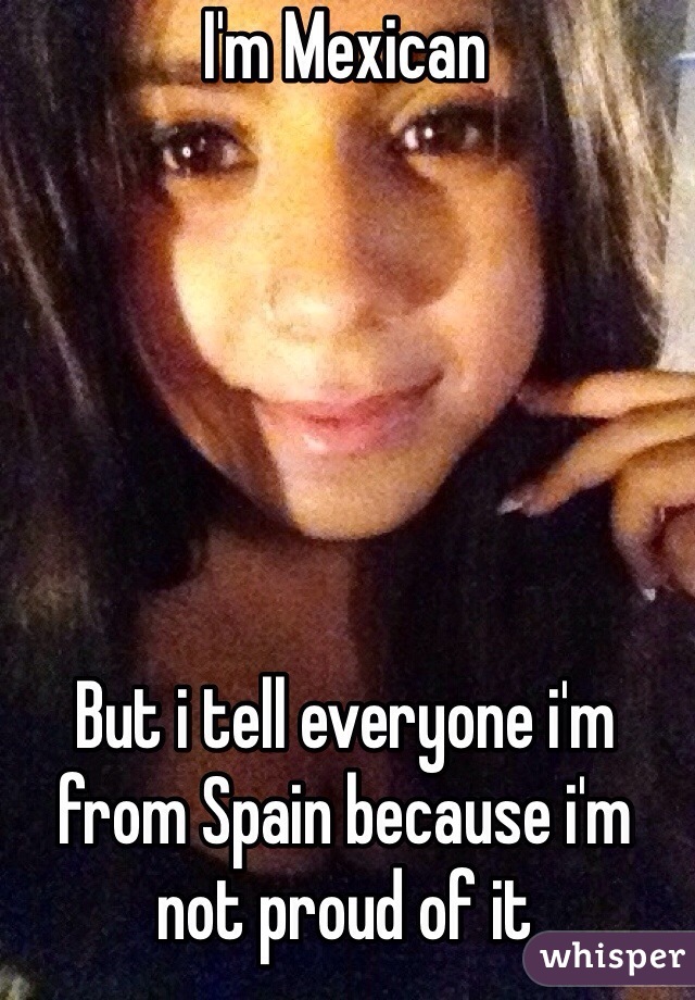I'm Mexican






But i tell everyone i'm from Spain because i'm not proud of it