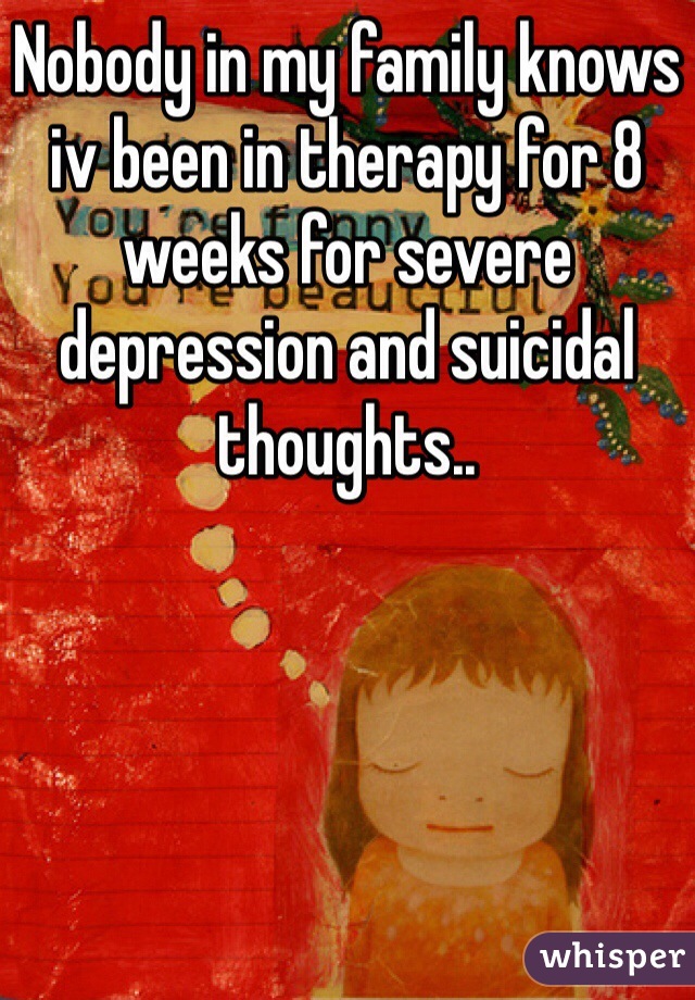 Nobody in my family knows iv been in therapy for 8 weeks for severe depression and suicidal thoughts.. 
