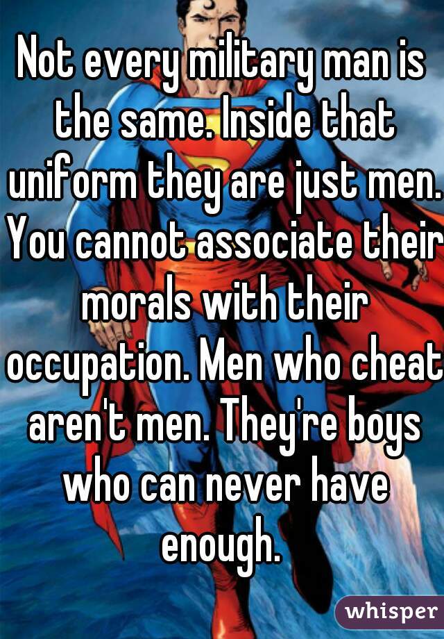 Not every military man is the same. Inside that uniform they are just men. You cannot associate their morals with their occupation. Men who cheat aren't men. They're boys who can never have enough. 