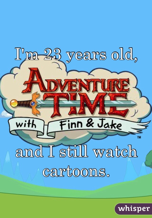 I'm 23 years old,




and I still watch cartoons.