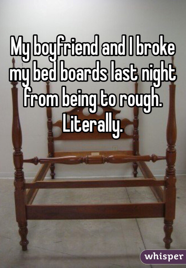 My boyfriend and I broke my bed boards last night from being to rough. Literally. 