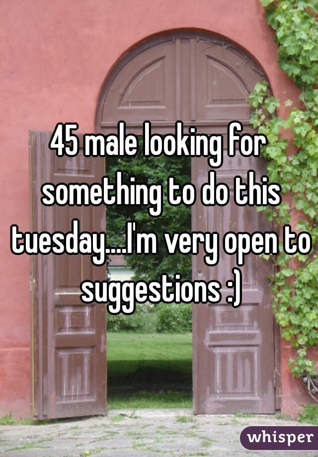45 male looking for something to do this tuesday....I'm very open to suggestions :)