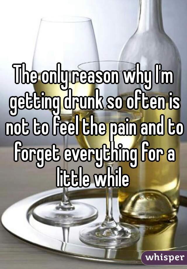 The only reason why I'm getting drunk so often is not to feel the pain and to forget everything for a little while 