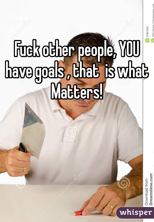 Fuck other people, YOU have goals , that  is what Matters!