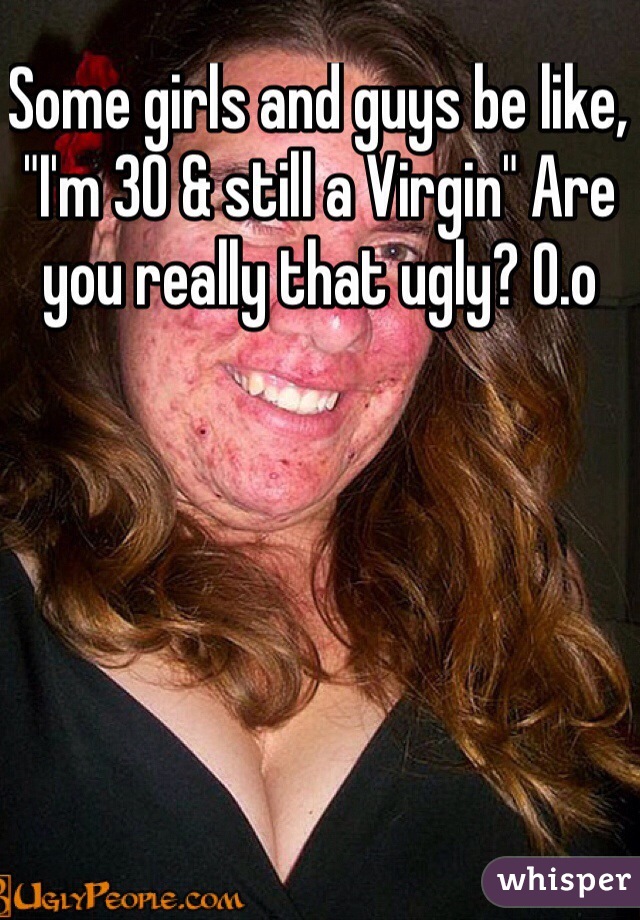 Some girls and guys be like, "I'm 30 & still a Virgin" Are you really that ugly? O.o