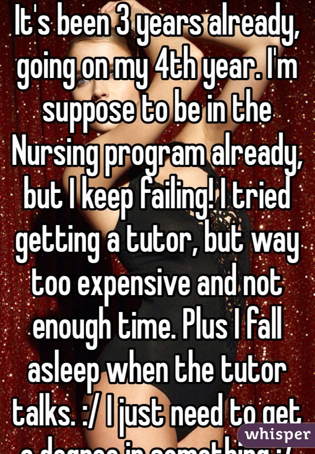 It's been 3 years already, going on my 4th year. I'm suppose to be in the Nursing program already, but I keep failing! I tried getting a tutor, but way too expensive and not enough time. Plus I fall asleep when the tutor talks. :/ I just need to get a degree in something :/