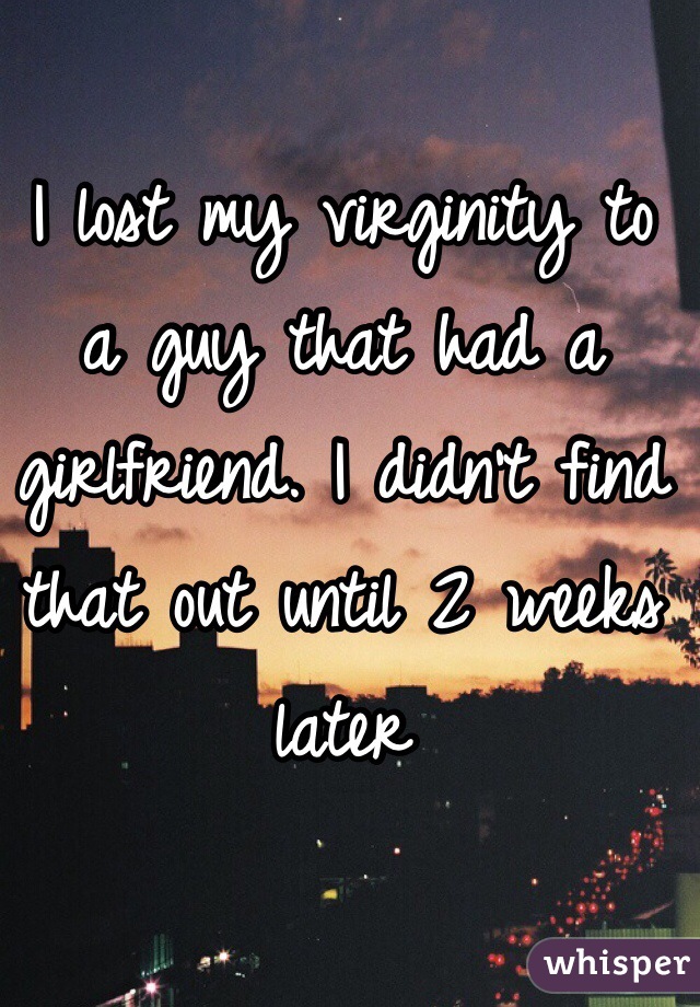 I lost my virginity to a guy that had a girlfriend. I didn't find that out until 2 weeks later