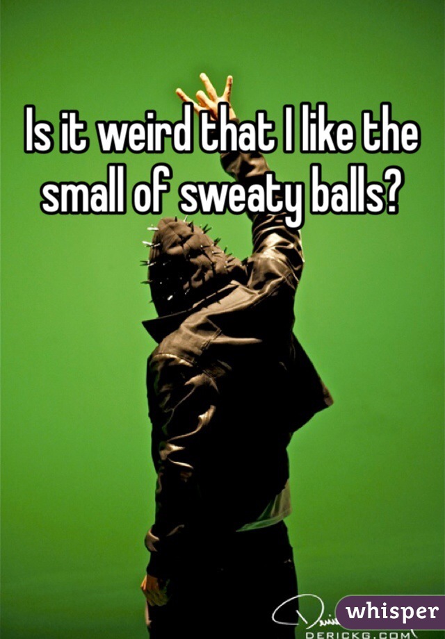 Is it weird that I like the small of sweaty balls?