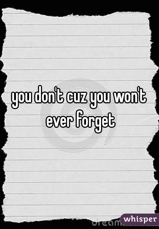 you don't cuz you won't ever forget