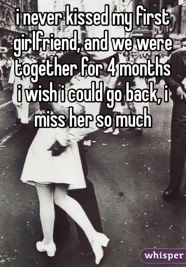 i never kissed my first girlfriend, and we were together for 4 months
i wish i could go back, i miss her so much