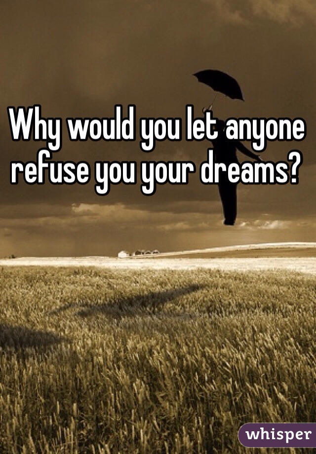 Why would you let anyone refuse you your dreams? 
