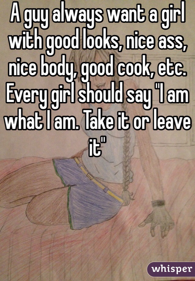 A guy always want a girl with good looks, nice ass, nice body, good cook, etc. Every girl should say "I am what I am. Take it or leave it"