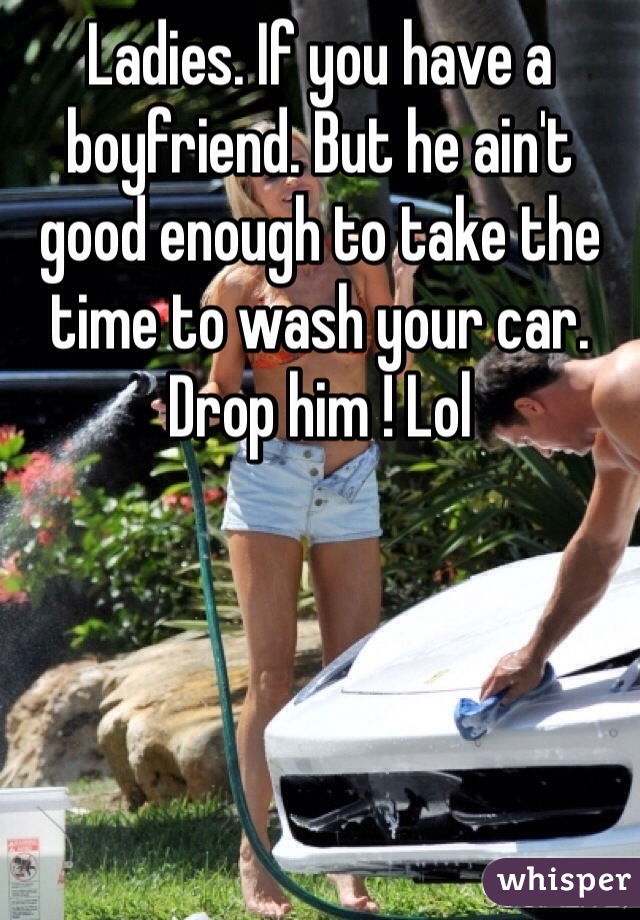 Ladies. If you have a boyfriend. But he ain't good enough to take the time to wash your car. Drop him ! Lol 
