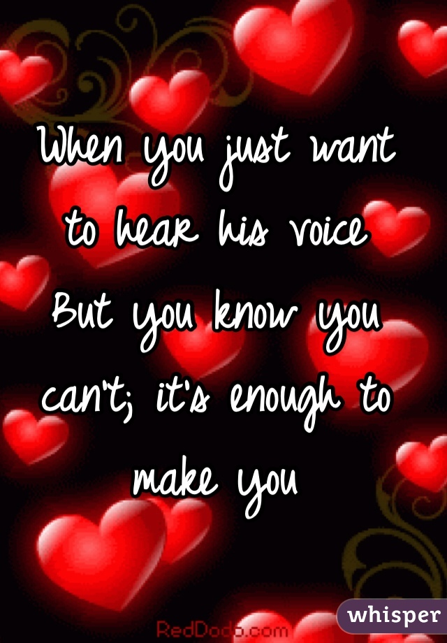 When you just want 
to hear his voice
But you know you can't; it's enough to make you 