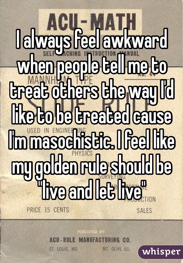 I always feel awkward when people tell me to treat others the way I'd like to be treated cause I'm masochistic. I feel like my golden rule should be "live and let live"
