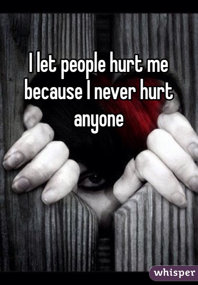 I let people hurt me because I never hurt anyone