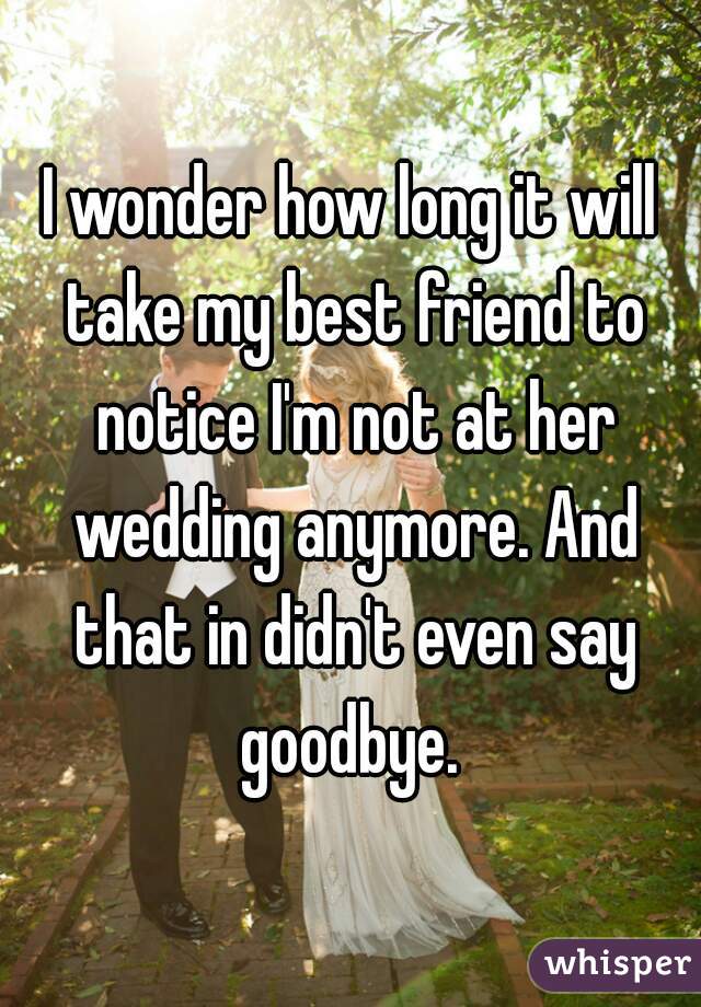 I wonder how long it will take my best friend to notice I'm not at her wedding anymore. And that in didn't even say goodbye. 