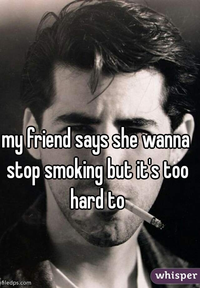 my friend says she wanna stop smoking but it's too hard to