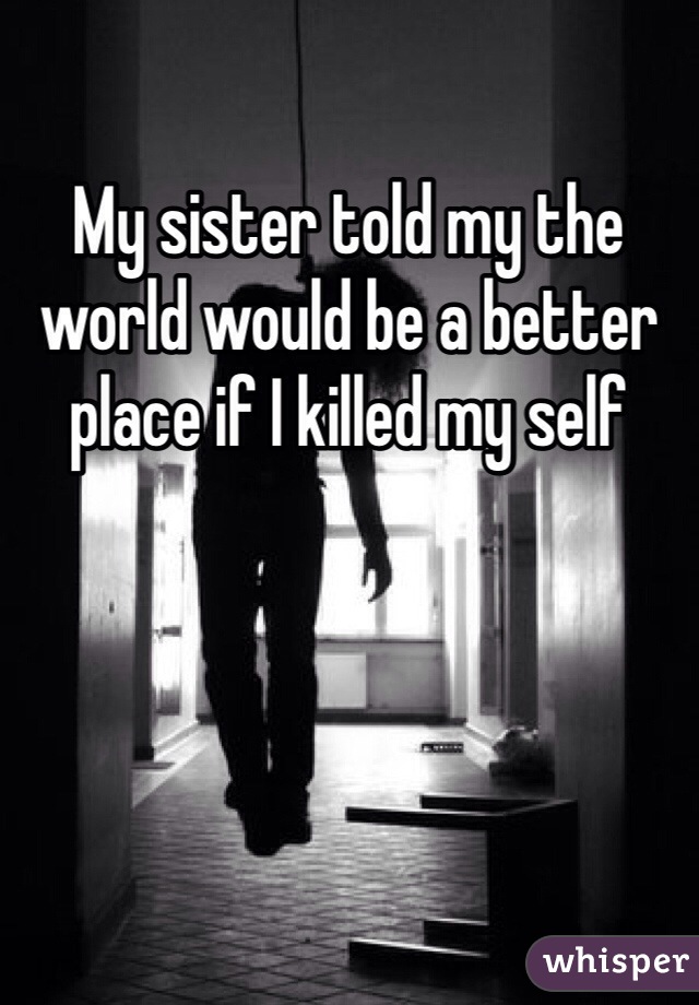 My sister told my the world would be a better place if I killed my self 