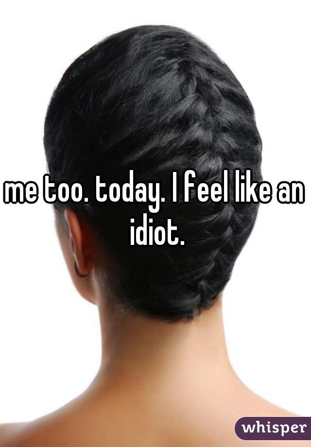 me too. today. I feel like an idiot.