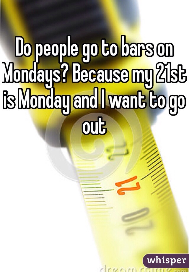 Do people go to bars on Mondays? Because my 21st is Monday and I want to go out