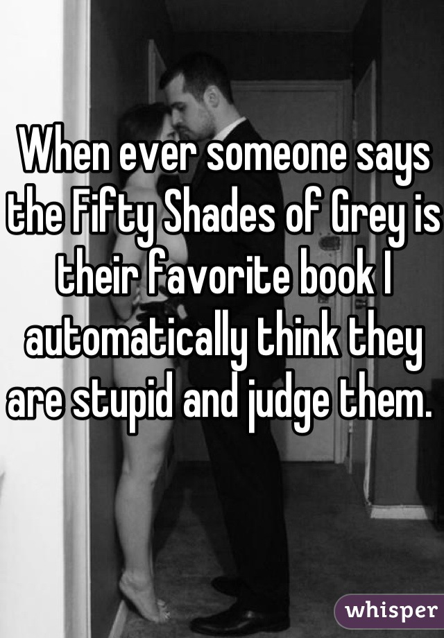 When ever someone says the Fifty Shades of Grey is their favorite book I automatically think they are stupid and judge them. 