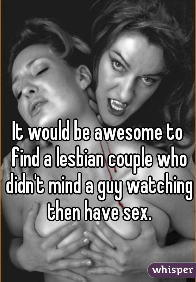 It would be awesome to find a lesbian couple who didn't mind a guy watching then have sex.