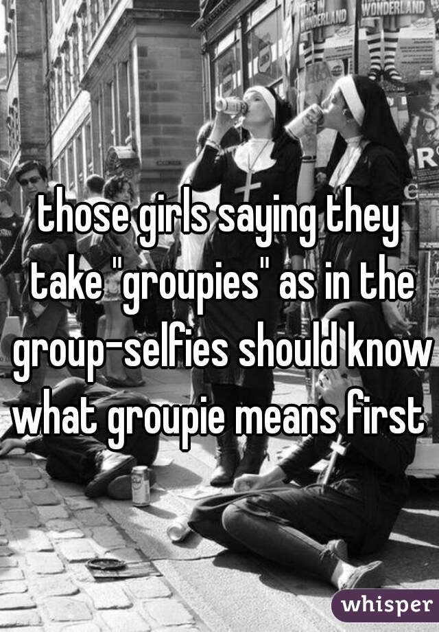 those girls saying they take "groupies" as in the group-selfies should know what groupie means first  