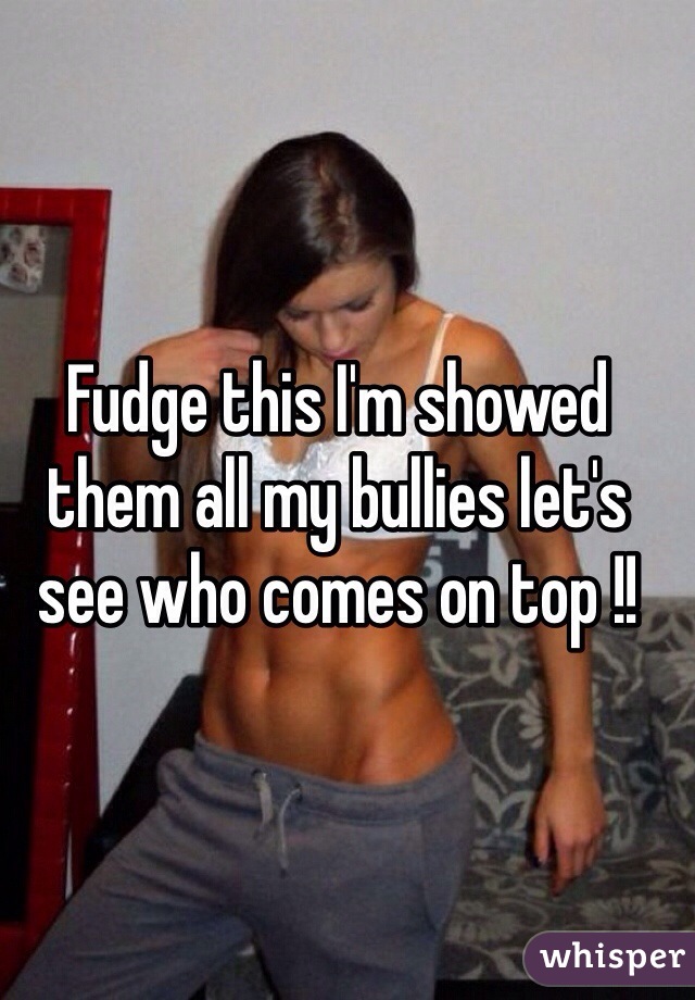 Fudge this I'm showed them all my bullies let's see who comes on top !! 