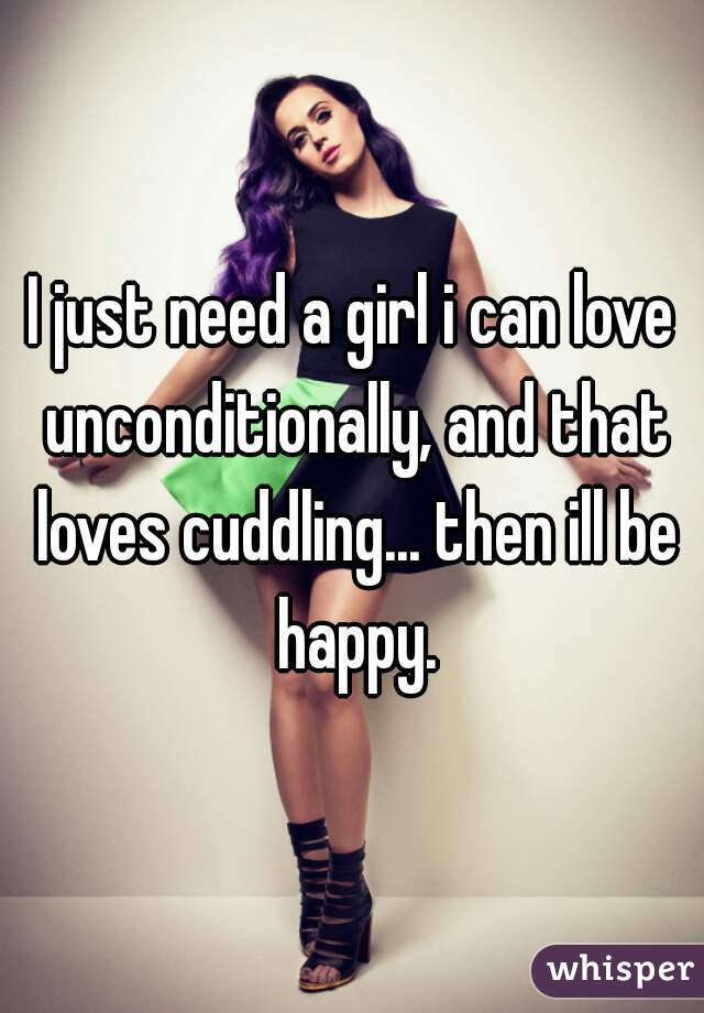 I just need a girl i can love unconditionally, and that loves cuddling... then ill be happy.