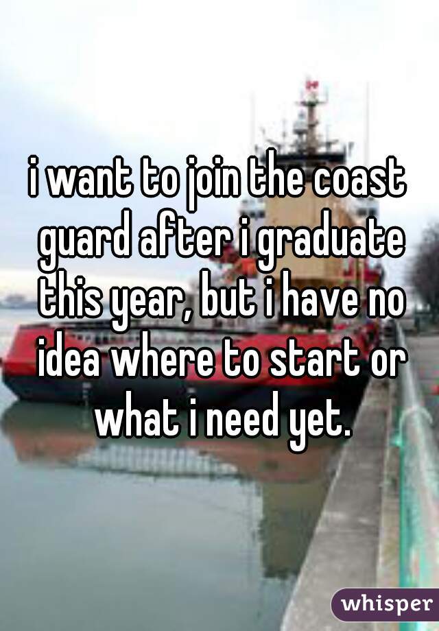 i want to join the coast guard after i graduate this year, but i have no idea where to start or what i need yet.