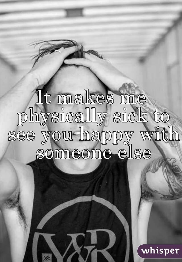 It makes me physically sick to see you happy with someone else
