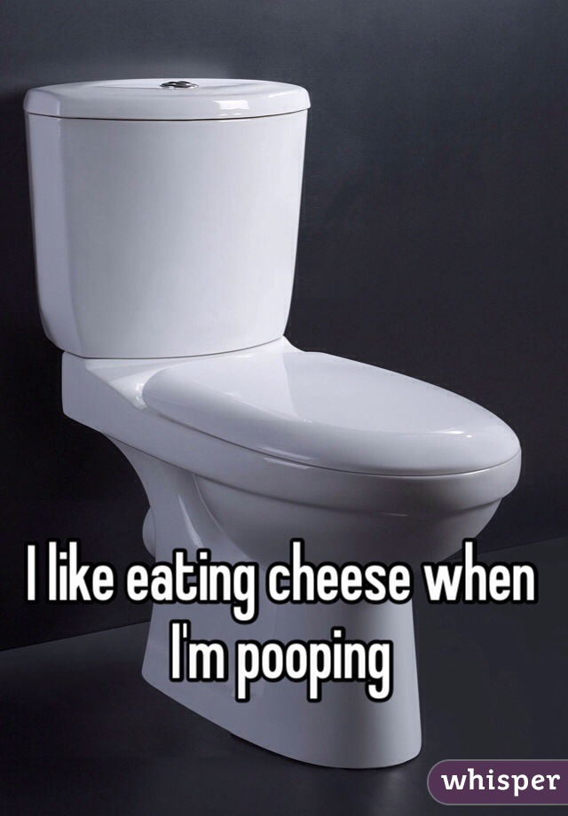 I like eating cheese when I'm pooping