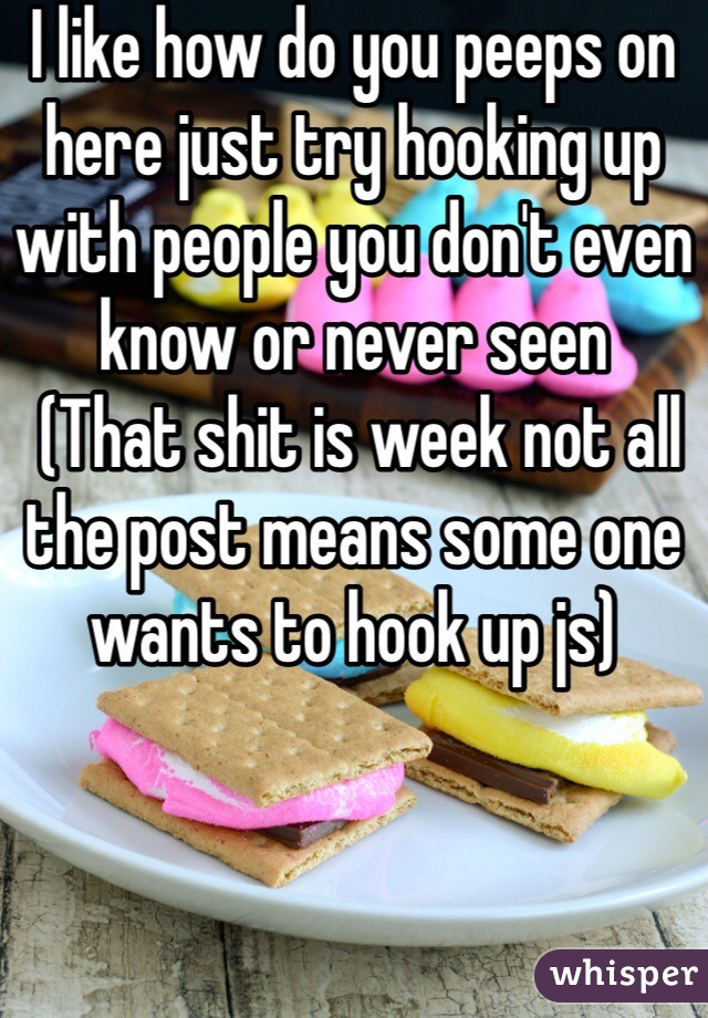 I like how do you peeps on here just try hooking up with people you don't even know or never seen 
 (That shit is week not all the post means some one wants to hook up js)