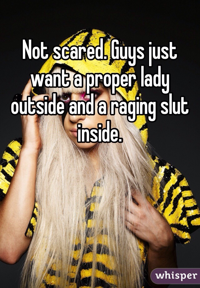 Not scared. Guys just want a proper lady outside and a raging slut inside. 