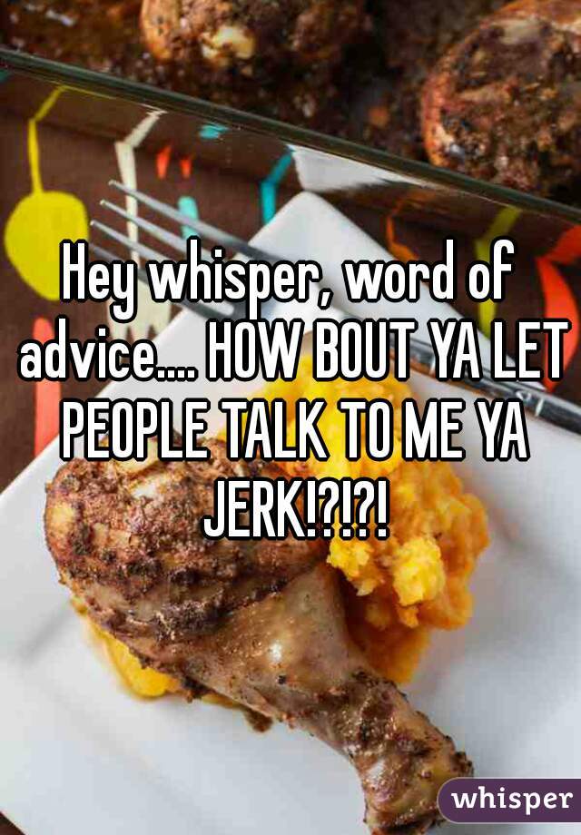 Hey whisper, word of advice.... HOW BOUT YA LET PEOPLE TALK TO ME YA JERK!?!?!