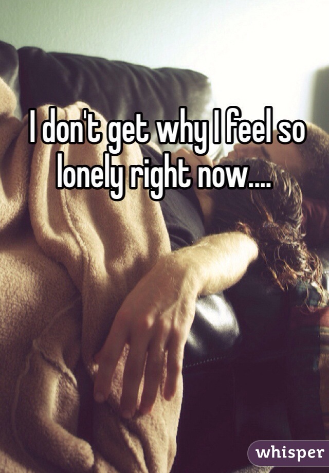 I don't get why I feel so lonely right now....