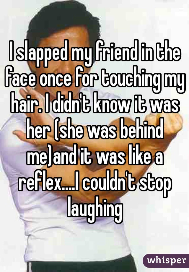 I slapped my friend in the face once for touching my hair. I didn't know it was her (she was behind me)and it was like a reflex....I couldn't stop laughing