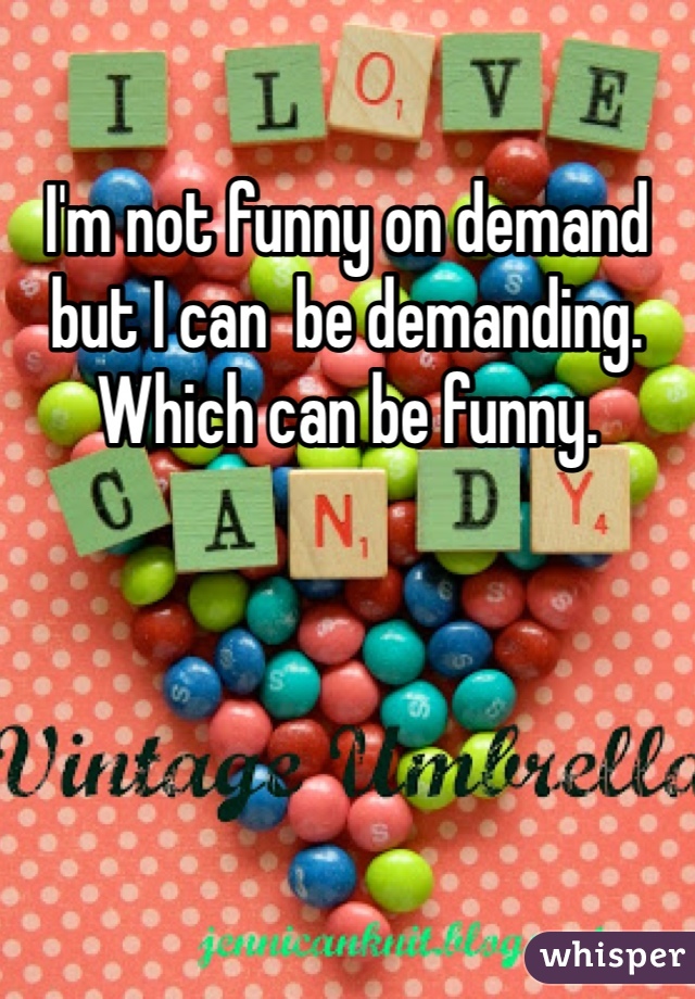 I'm not funny on demand but I can  be demanding. Which can be funny.