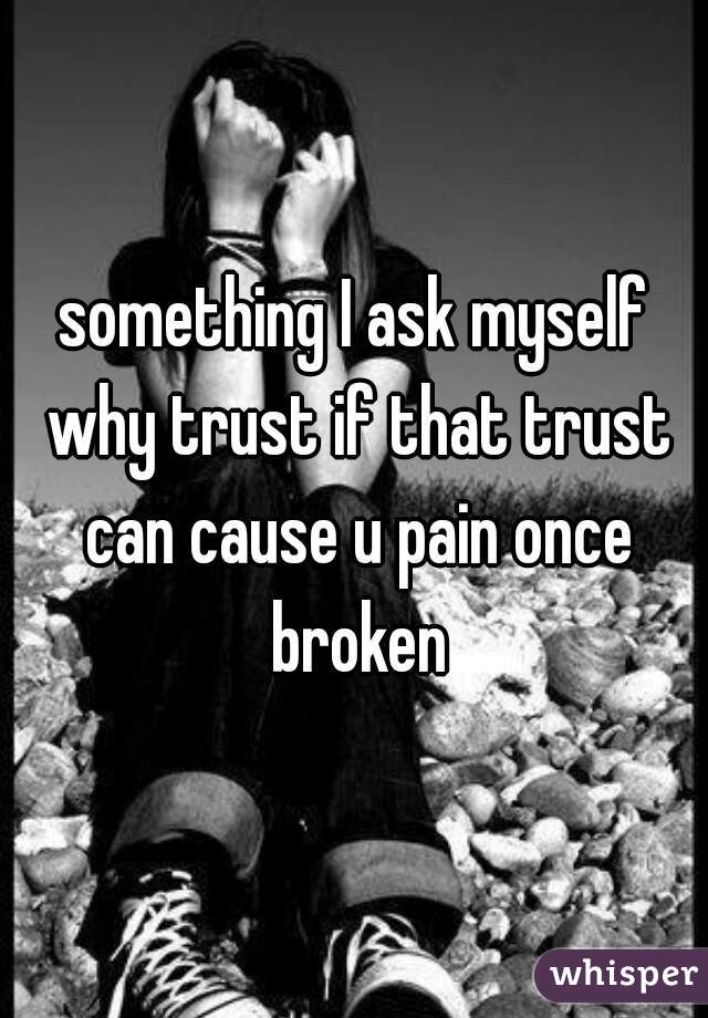 something I ask myself why trust if that trust can cause u pain once broken