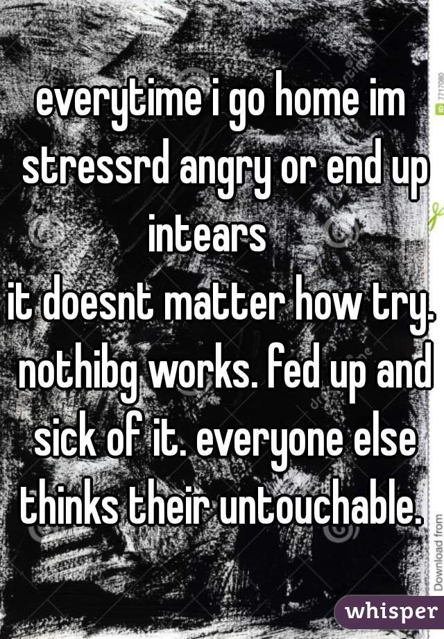everytime i go home im stressrd angry or end up intears    
it doesnt matter how try. nothibg works. fed up and sick of it. everyone else thinks their untouchable. 