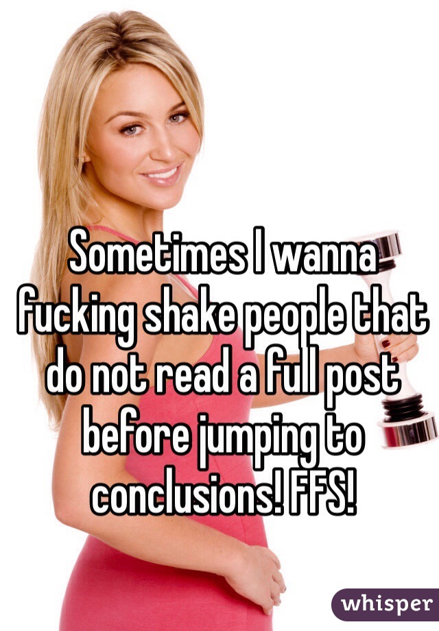 Sometimes I wanna fucking shake people that do not read a full post before jumping to conclusions! FFS! 