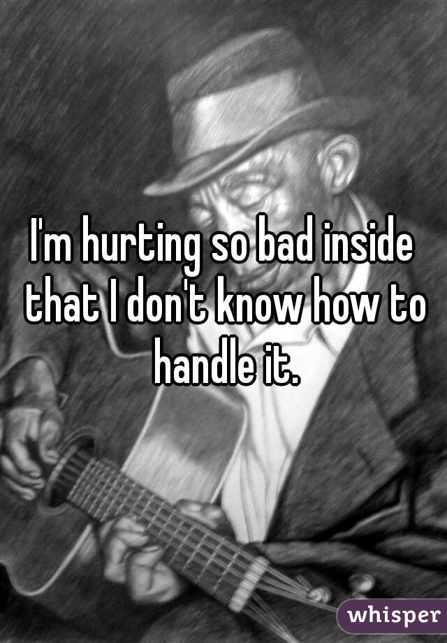 I'm hurting so bad inside that I don't know how to handle it.