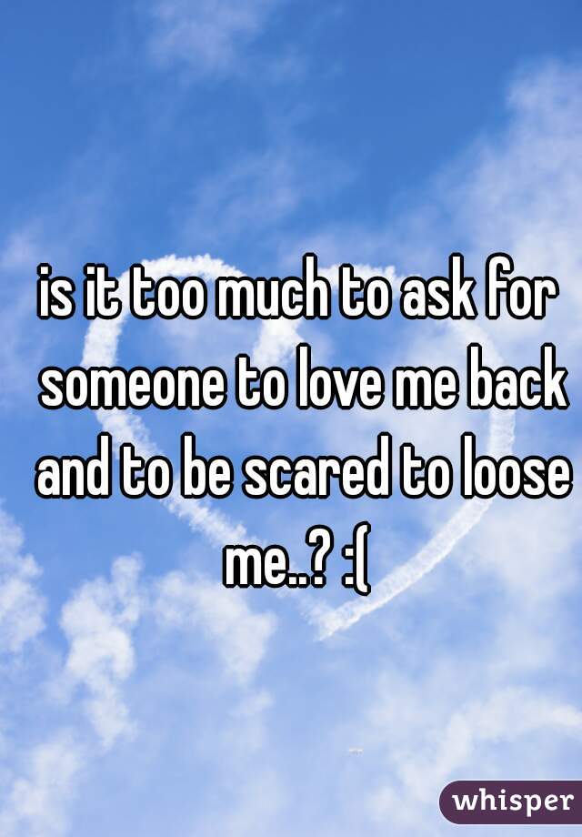 is it too much to ask for someone to love me back and to be scared to loose me..? :( 